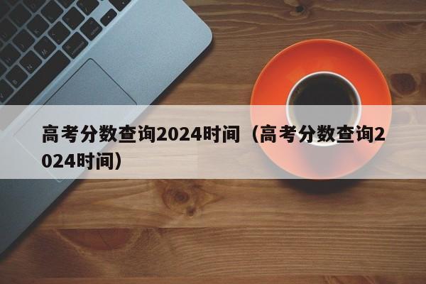 高考分?jǐn)?shù)查詢2024時間(高考分?jǐn)?shù)查詢2024時間)